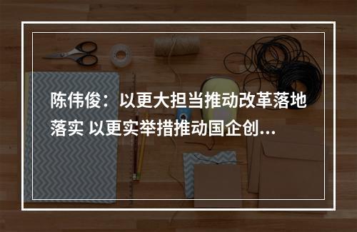陈伟俊：以更大担当推动改革落地落实 以更实举措推动国企创业创新