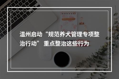 温州启动“规范养犬管理专项整治行动” 重点整治这些行为
