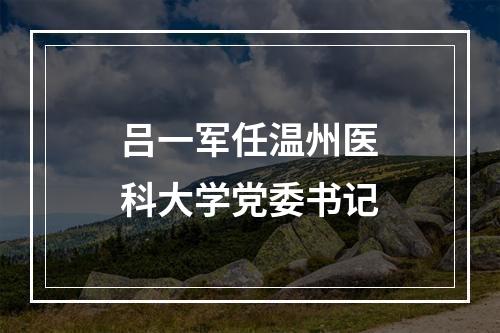 吕一军任温州医科大学党委书记