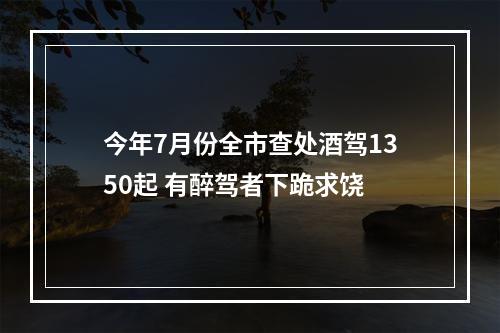 今年7月份全市查处酒驾1350起 有醉驾者下跪求饶