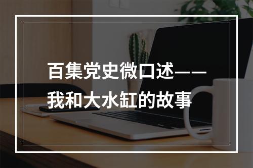 百集党史微口述——我和大水缸的故事