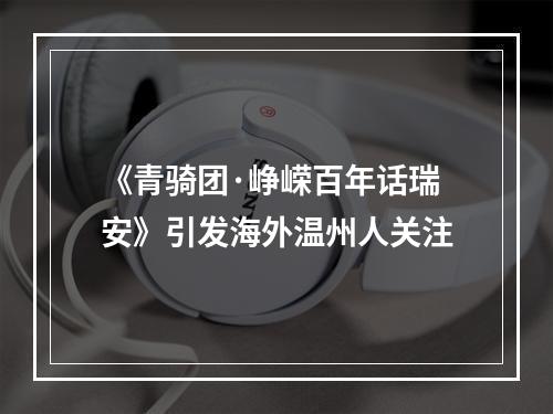 《青骑团·峥嵘百年话瑞安》引发海外温州人关注