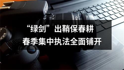 “绿剑”出鞘保春耕 春季集中执法全面铺开