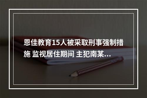 恩佳教育15人被采取刑事强制措施 监视居住期间 主犯南某某再度作案 有人称被骗