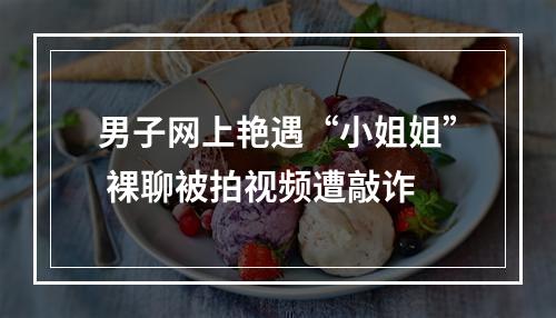 男子网上艳遇“小姐姐” 裸聊被拍视频遭敲诈