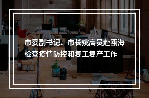 市委副书记、市长姚高员赴瓯海检查疫情防控和复工复产工作