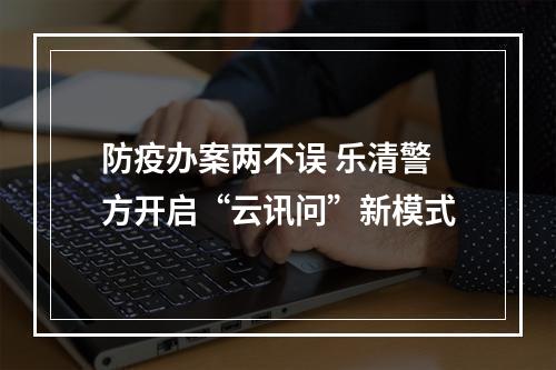 防疫办案两不误 乐清警方开启“云讯问”新模式