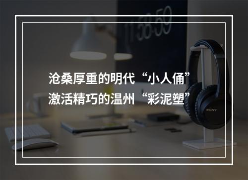 沧桑厚重的明代“小人俑” 激活精巧的温州“彩泥塑”