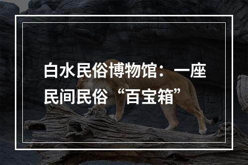 白水民俗博物馆：一座民间民俗“百宝箱”