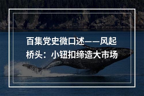 百集党史微口述——风起桥头：小钮扣缔造大市场