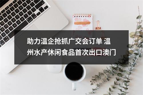 助力温企抢抓广交会订单 温州水产休闲食品首次出口澳门