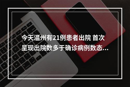 今天温州有21例患者出院 首次呈现出院数多于确诊病例数态势