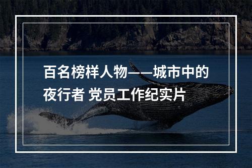 百名榜样人物——城市中的夜行者 党员工作纪实片