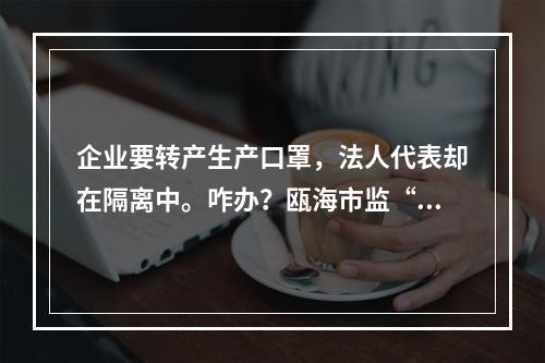 企业要转产生产口罩，法人代表却在隔离中。咋办？瓯海市监“微信你帮办”