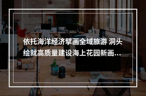 依托海洋经济擘画全域旅游 洞头绘就高质量建设海上花园新画卷