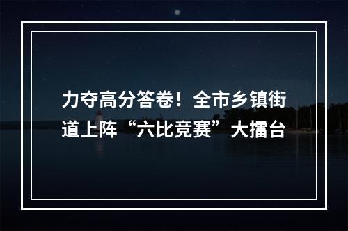 力夺高分答卷！全市乡镇街道上阵“六比竞赛”大擂台