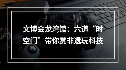 文博会龙湾馆：六道“时空门”带你赏非遗玩科技
