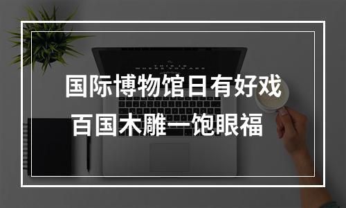 国际博物馆日有好戏 百国木雕一饱眼福