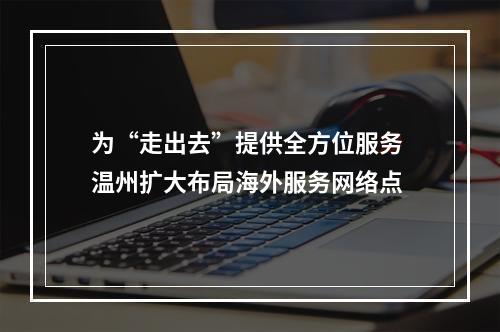 为“走出去”提供全方位服务 温州扩大布局海外服务网络点