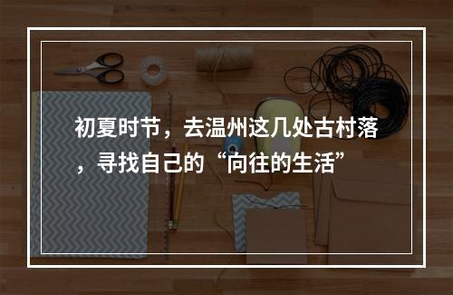 初夏时节，去温州这几处古村落，寻找自己的“向往的生活”