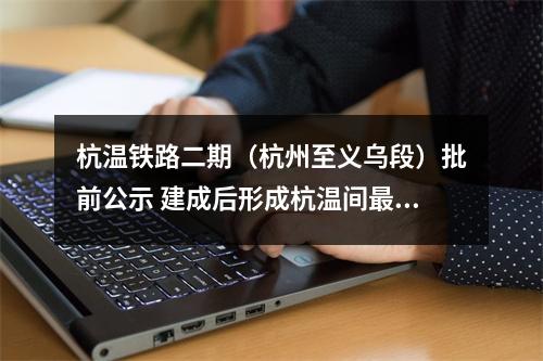 杭温铁路二期（杭州至义乌段）批前公示 建成后形成杭温间最便捷的客运通道