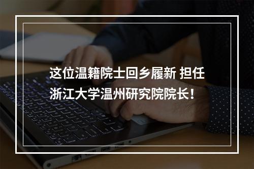 这位温籍院士回乡履新 担任浙江大学温州研究院院长！