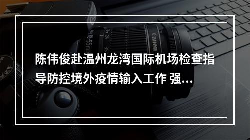 陈伟俊赴温州龙湾国际机场检查指导防控境外疫情输入工作 强调守牢防控境外疫情输入的大门
