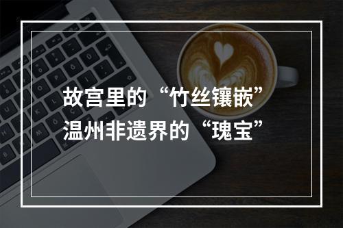 故宫里的“竹丝镶嵌” 温州非遗界的“瑰宝”