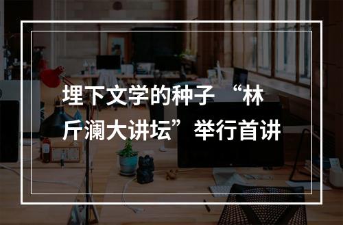埋下文学的种子 “林斤澜大讲坛”举行首讲