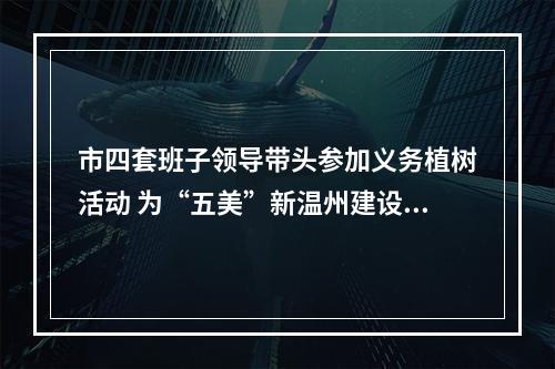 市四套班子领导带头参加义务植树活动 为“五美”新温州建设增绿添彩