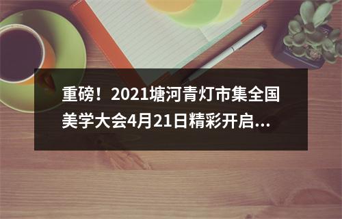重磅！2021塘河青灯市集全国美学大会4月21日精彩开启，亮点纷呈