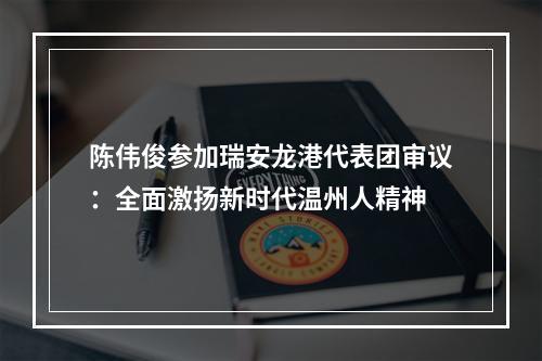 陈伟俊参加瑞安龙港代表团审议：全面激扬新时代温州人精神