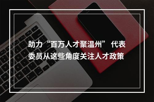 助力“百万人才聚温州” 代表委员从这些角度关注人才政策