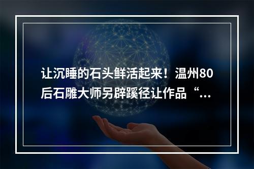 让沉睡的石头鲜活起来！温州80后石雕大师另辟蹊径让作品“出圈”