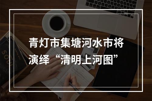 青灯市集塘河水市将演绎“清明上河图”