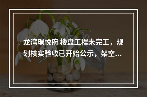 龙湾璟悦府 楼盘工程未完工，规划核实验收已开始公示，架空层还被减约500㎡