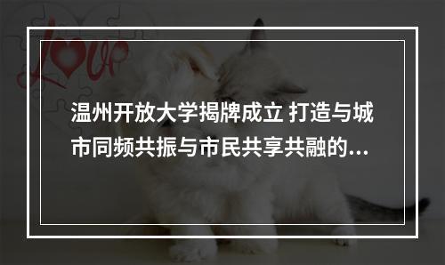温州开放大学揭牌成立 打造与城市同频共振与市民共享共融的平台型大学
