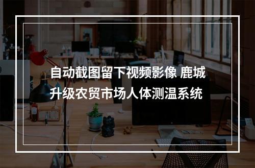 自动截图留下视频影像 鹿城升级农贸市场人体测温系统