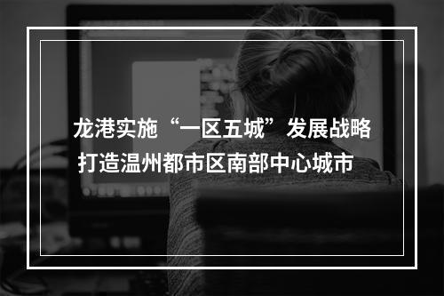 龙港实施“一区五城”发展战略 打造温州都市区南部中心城市