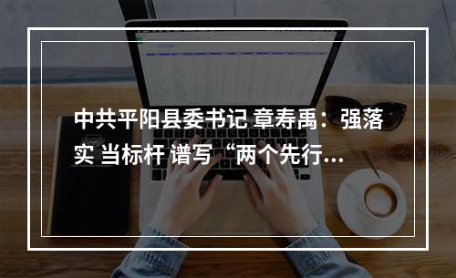 中共平阳县委书记 章寿禹：强落实 当标杆 谱写“两个先行”平阳篇章