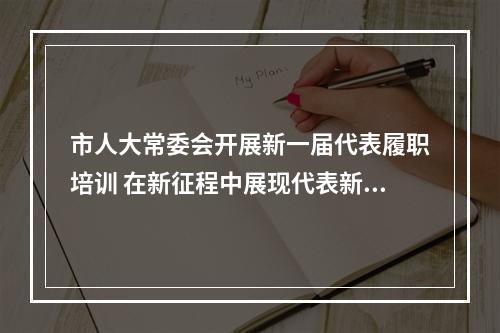 市人大常委会开展新一届代表履职培训 在新征程中展现代表新风采