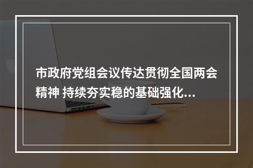 市政府党组会议传达贯彻全国两会精神 持续夯实稳的基础强化进的态势