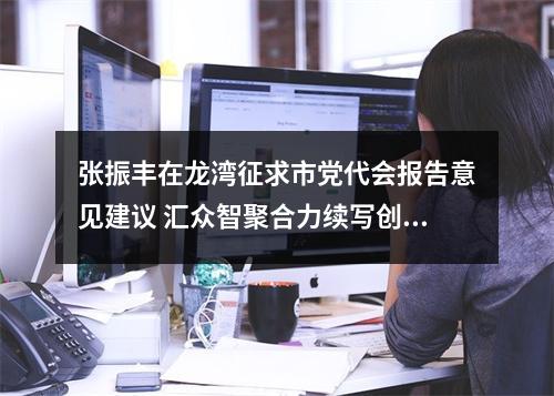 张振丰在龙湾征求市党代会报告意见建议 汇众智聚合力续写创新史走好共富路