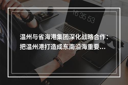 温州与省海港集团深化战略合作：把温州港打造成东南沿海重要枢纽港口