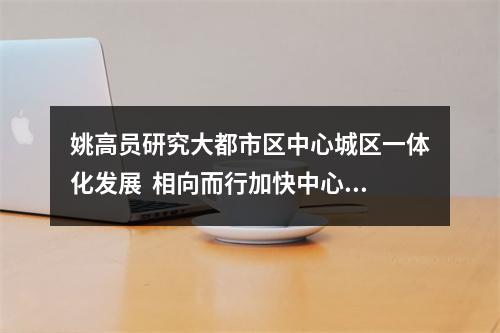 姚高员研究大都市区中心城区一体化发展  相向而行加快中心城区扩容提质