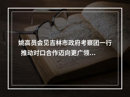 姚高员会见吉林市政府考察团一行  推动对口合作迈向更广领域更高水平