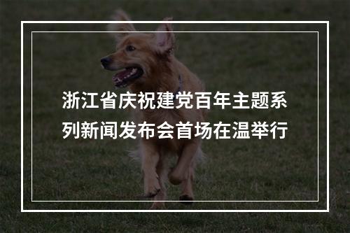 浙江省庆祝建党百年主题系列新闻发布会首场在温举行