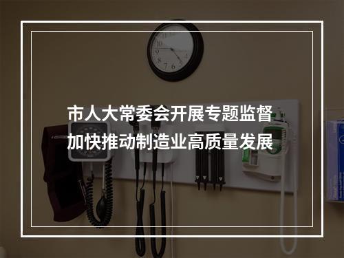 市人大常委会开展专题监督 加快推动制造业高质量发展