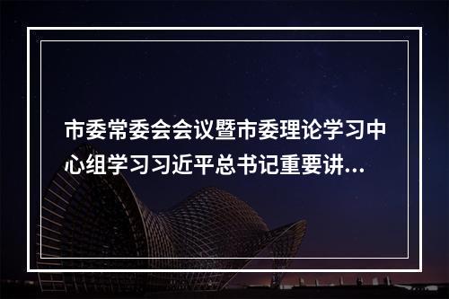市委常委会会议暨市委理论学习中心组学习习近平总书记重要讲话和中央有关文件精神