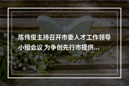 陈伟俊主持召开市委人才工作领导小组会议 为争创先行市提供硬核人才支撑